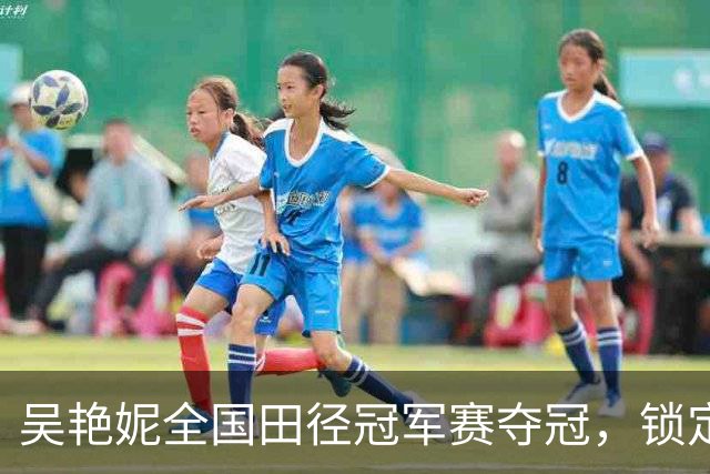 吴艳妮全国田径冠军赛夺冠，锁定亚运会参赛资格
